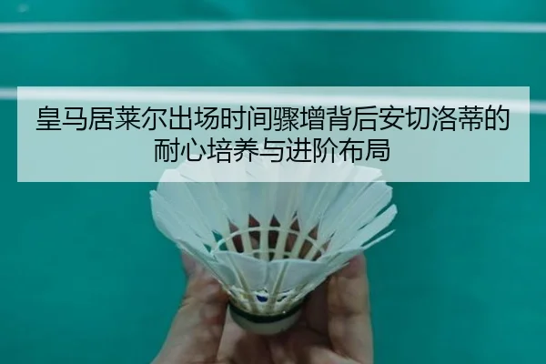 皇马居莱尔出场时间骤增背后安切洛蒂的耐心培养与进阶布局