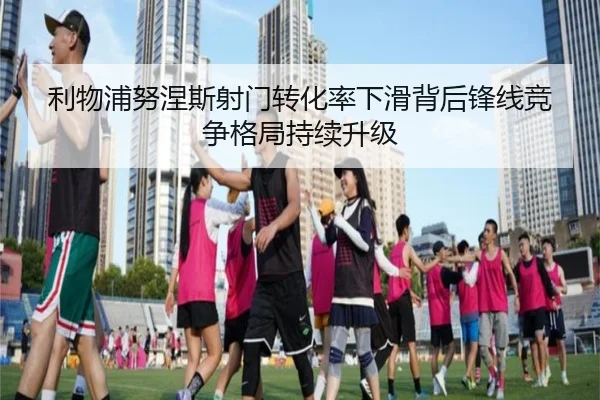 利物浦努涅斯射门转化率下滑背后锋线竞争格局持续升级