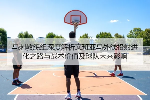 马刺教练组深度解析文班亚马外线投射进化之路与战术价值及球队未来影响