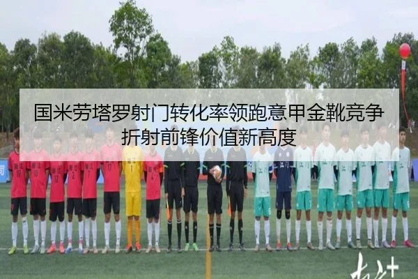 国米劳塔罗射门转化率领跑意甲金靴竞争折射前锋价值新高度