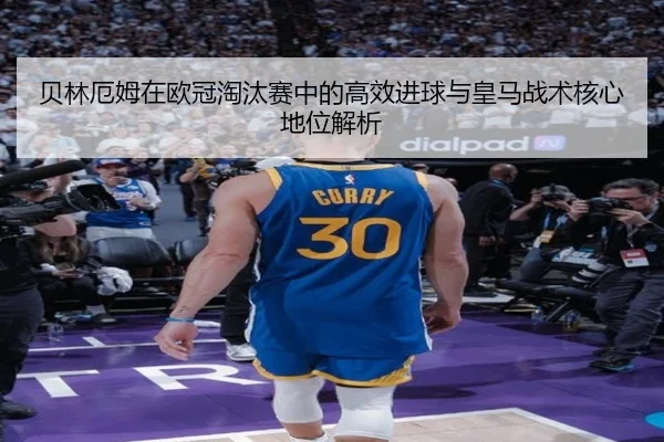 贝林厄姆在欧冠淘汰赛中的高效进球与皇马战术核心地位解析