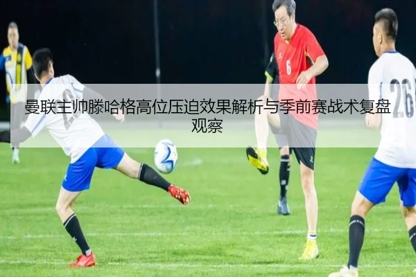 曼联主帅滕哈格高位压迫效果解析与季前赛战术复盘观察